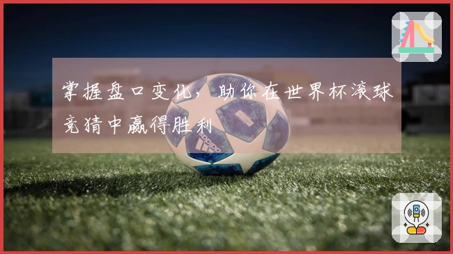 掌握盘口变化，助你在世界杯滚球竞猜中赢得胜利
